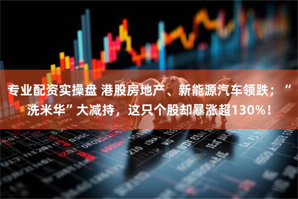 专业配资实操盘 港股房地产、新能源汽车领跌；“洗米华”大减持，这只个股却暴涨超130%！